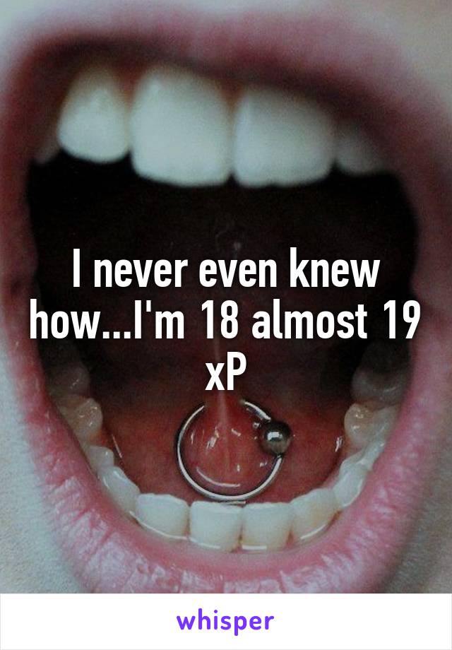 I never even knew how...I'm 18 almost 19 xP