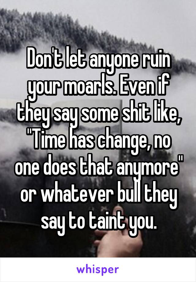 Don't let anyone ruin your moarls. Even if they say some shit like, "Time has change, no one does that anymore" or whatever bull they say to taint you.