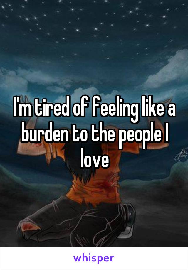 I'm tired of feeling like a burden to the people I love