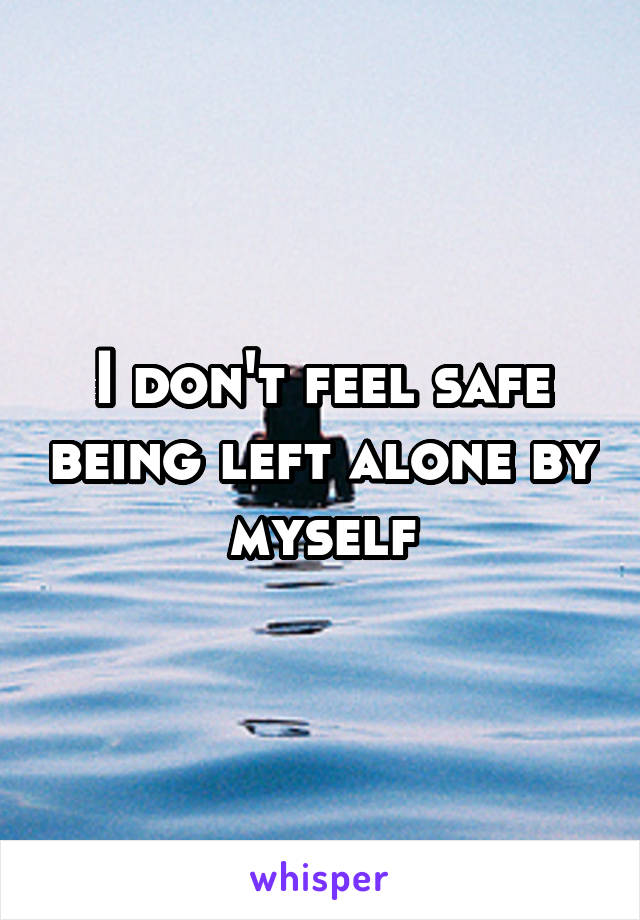 I don't feel safe being left alone by myself