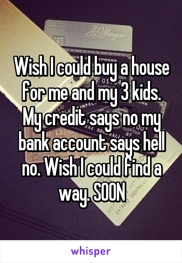 Wish I could buy a house for me and my 3 kids. My credit says no my bank account says hell no. Wish I could find a way. SOON