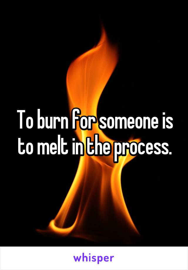 To burn for someone is to melt in the process.