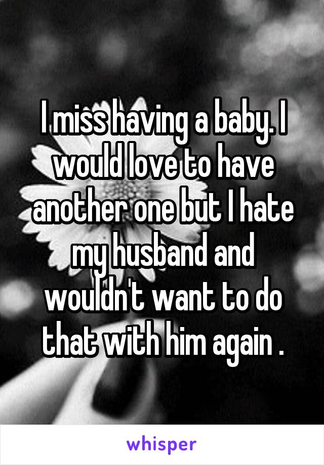 I miss having a baby. I would love to have another one but I hate my husband and wouldn't want to do that with him again .