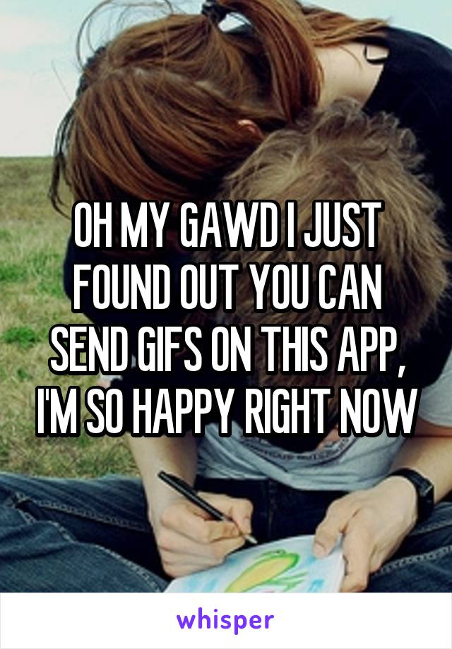 OH MY GAWD I JUST FOUND OUT YOU CAN SEND GIFS ON THIS APP, I'M SO HAPPY RIGHT NOW