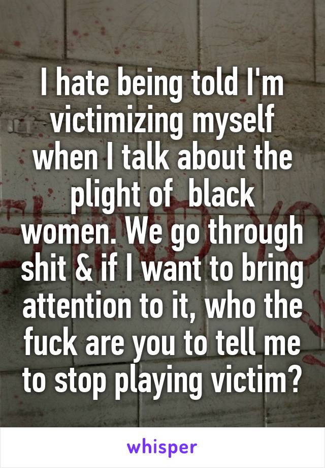 I hate being told I'm victimizing myself when I talk about the plight of  black women. We go through shit & if I want to bring attention to it, who the fuck are you to tell me to stop playing victim?