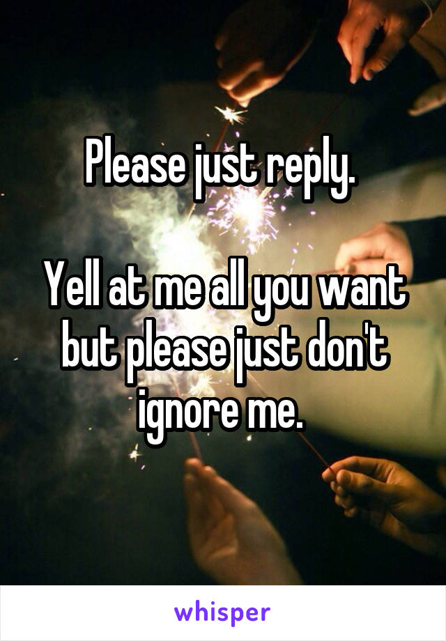 Please just reply. 

Yell at me all you want but please just don't ignore me. 
