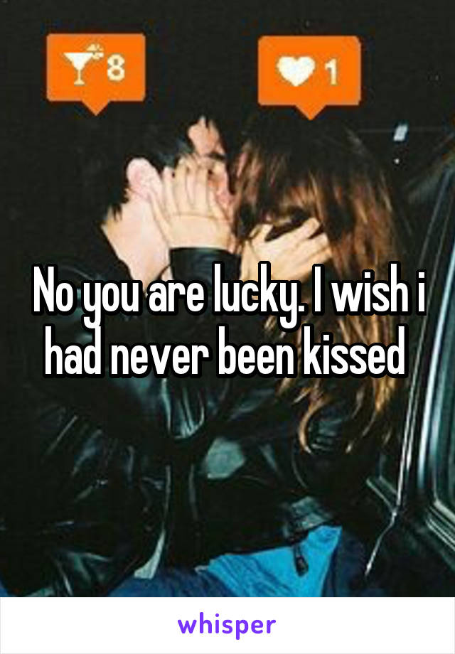 No you are lucky. I wish i had never been kissed 