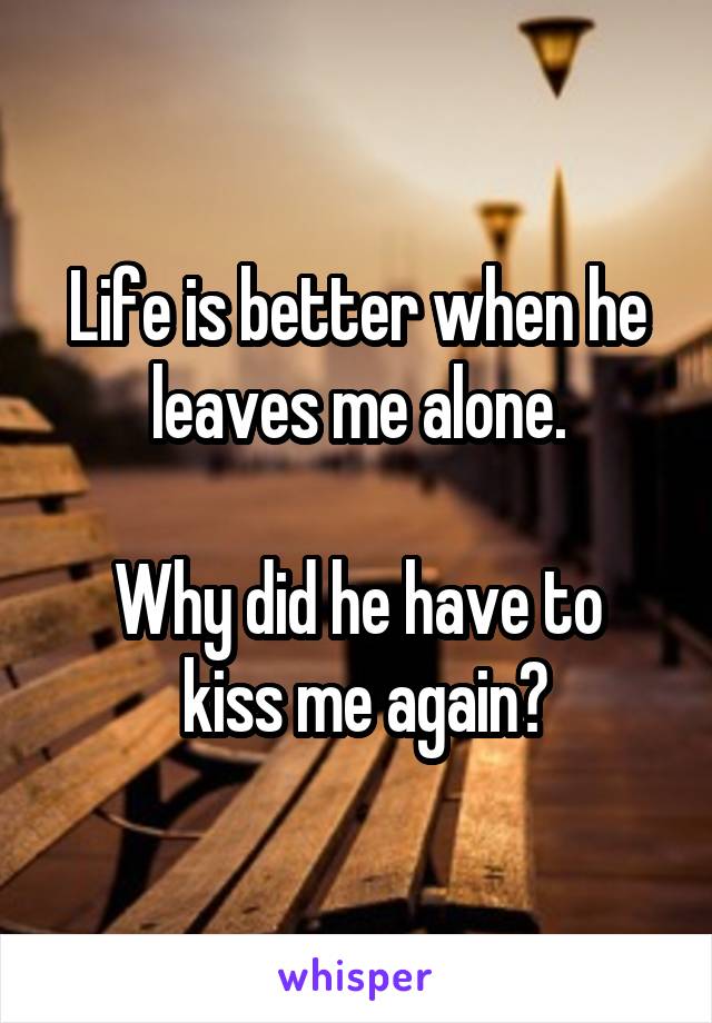Life is better when he leaves me alone.

Why did he have to
 kiss me again?
