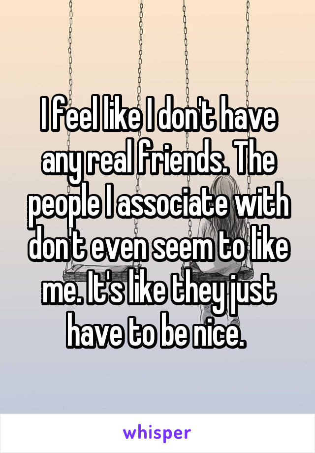 I feel like I don't have any real friends. The people I associate with don't even seem to like me. It's like they just have to be nice. 