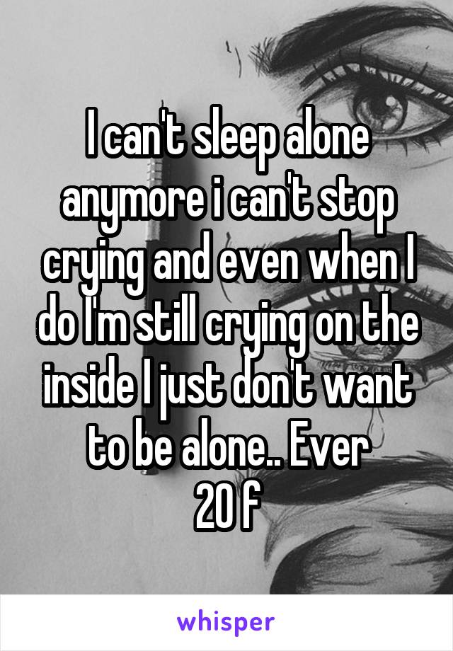 I can't sleep alone anymore i can't stop crying and even when I do I'm still crying on the inside I just don't want to be alone.. Ever
20 f