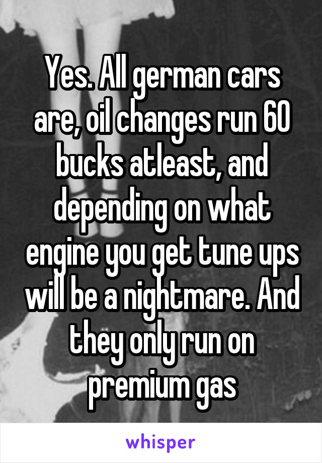 Yes. All german cars are, oil changes run 60 bucks atleast, and depending on what engine you get tune ups will be a nightmare. And they only run on premium gas