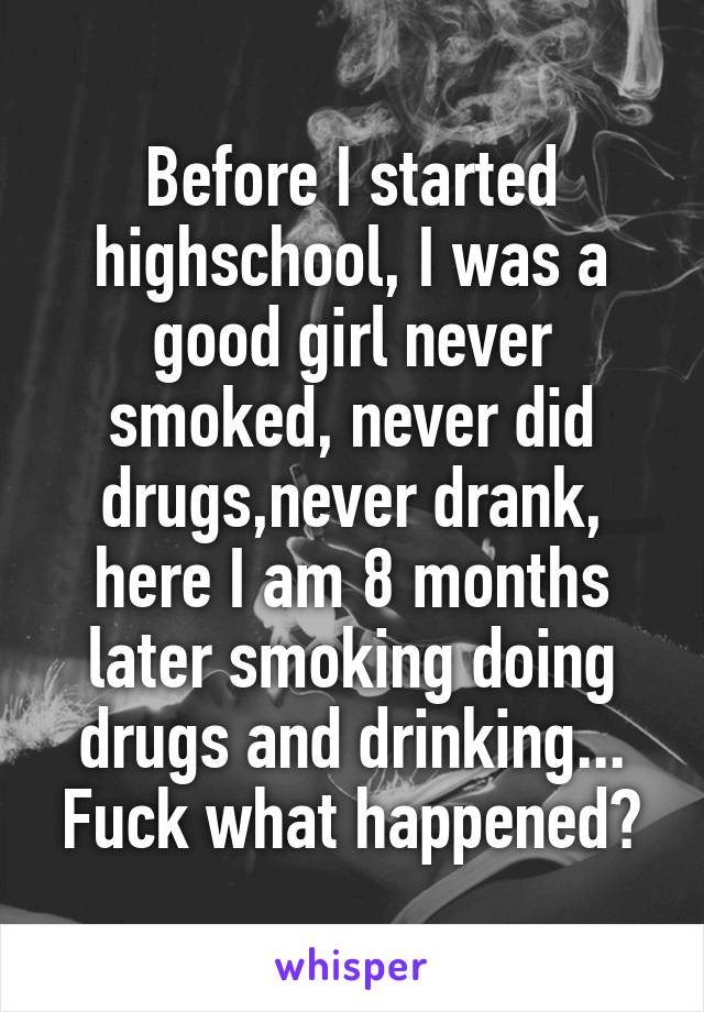 Before I started highschool, I was a good girl never smoked, never did drugs,never drank, here I am 8 months later smoking doing drugs and drinking... Fuck what happened?