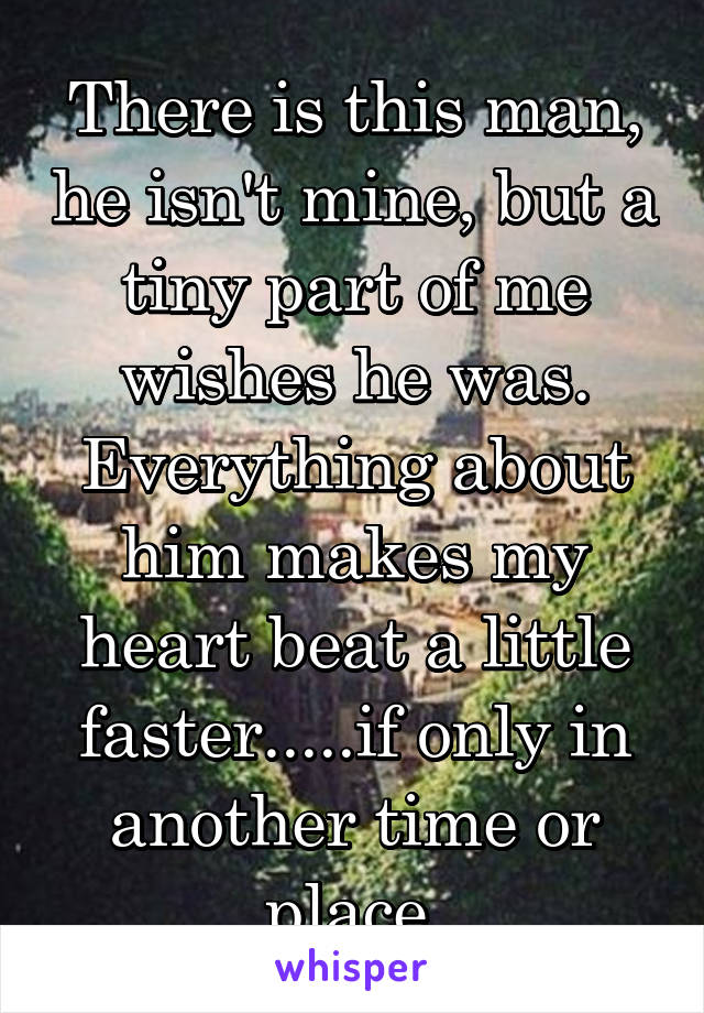 There is this man, he isn't mine, but a tiny part of me wishes he was. Everything about him makes my heart beat a little faster.....if only in another time or place.