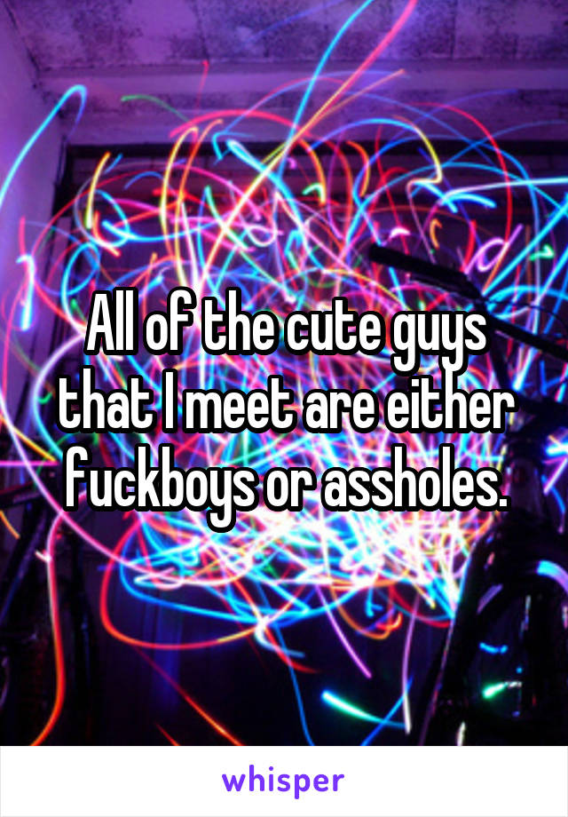 All of the cute guys that I meet are either fuckboys or assholes.