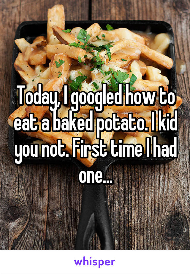 Today, I googled how to eat a baked potato. I kid you not. First time I had one...