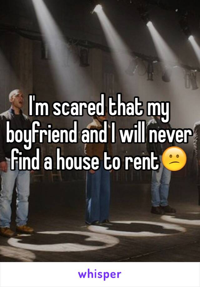 I'm scared that my boyfriend and I will never find a house to rent😕
