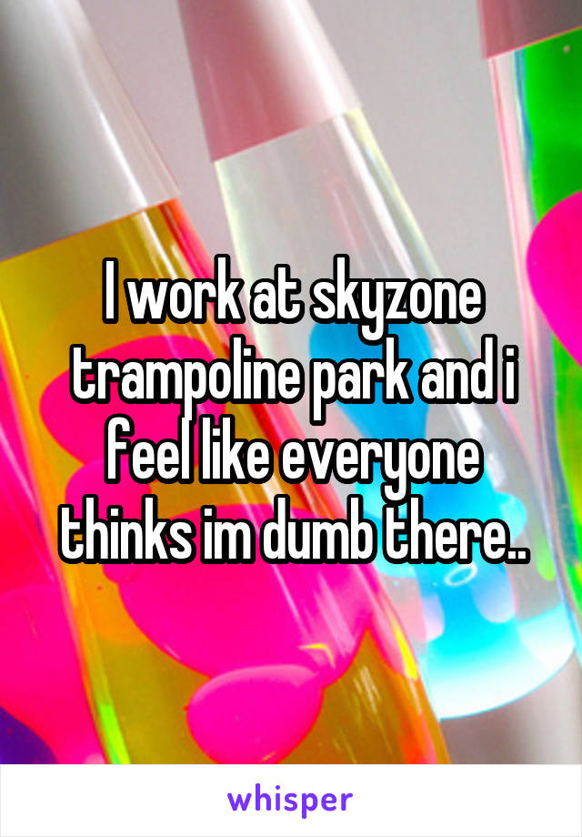 I work at skyzone trampoline park and i feel like everyone thinks im dumb there..