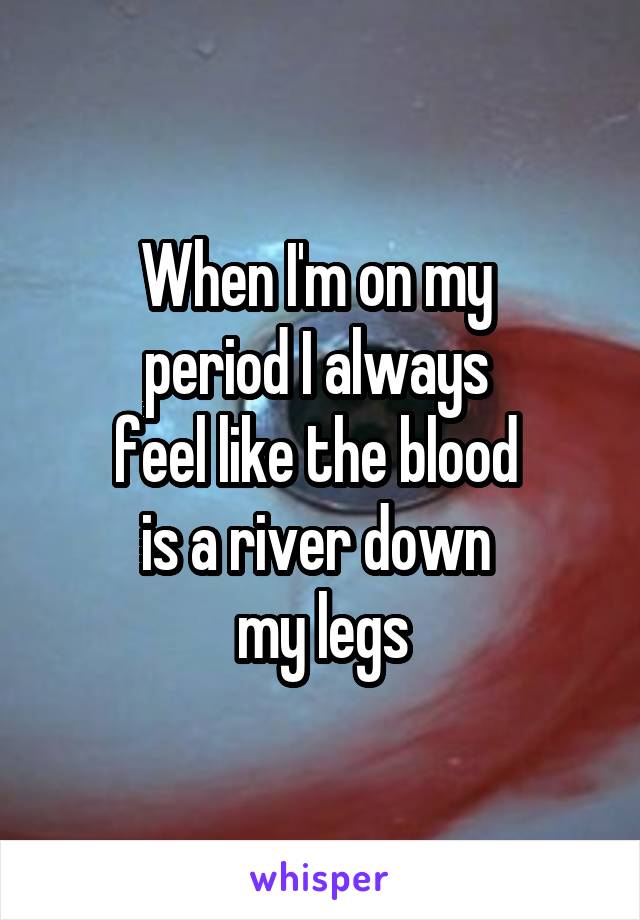 When I'm on my 
period I always 
feel like the blood 
is a river down 
my legs