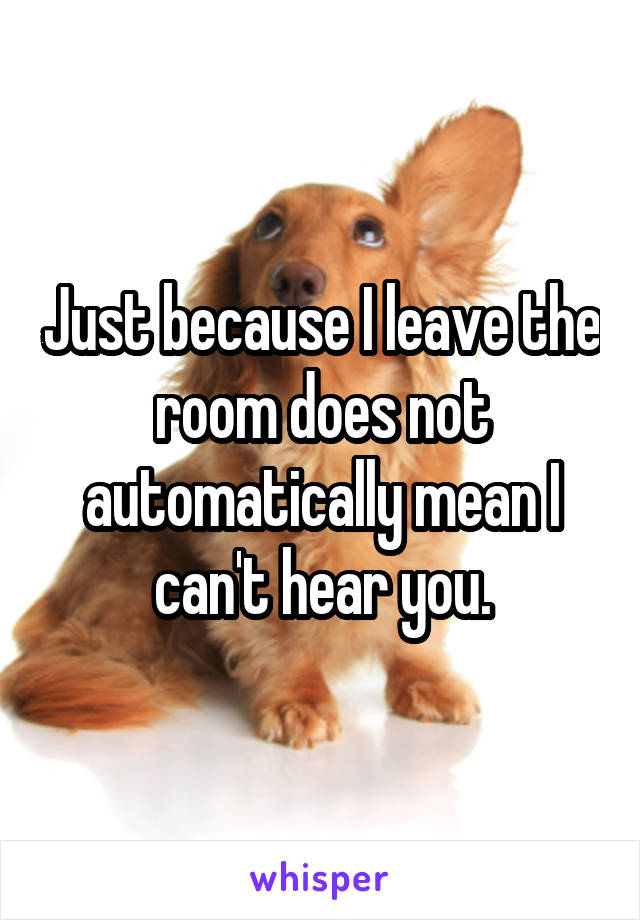 Just because I leave the room does not automatically mean I can't hear you.