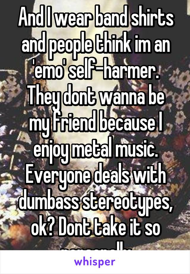 And I wear band shirts and people think im an 'emo' self-harmer.
They dont wanna be my friend because I enjoy metal music.
Everyone deals with dumbass stereotypes, ok? Dont take it so personally