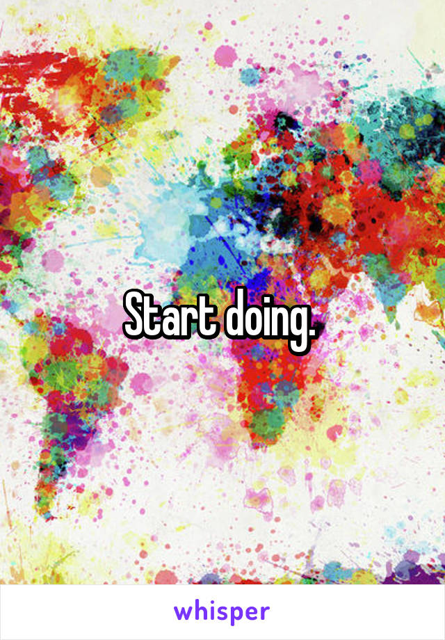 Start doing. 