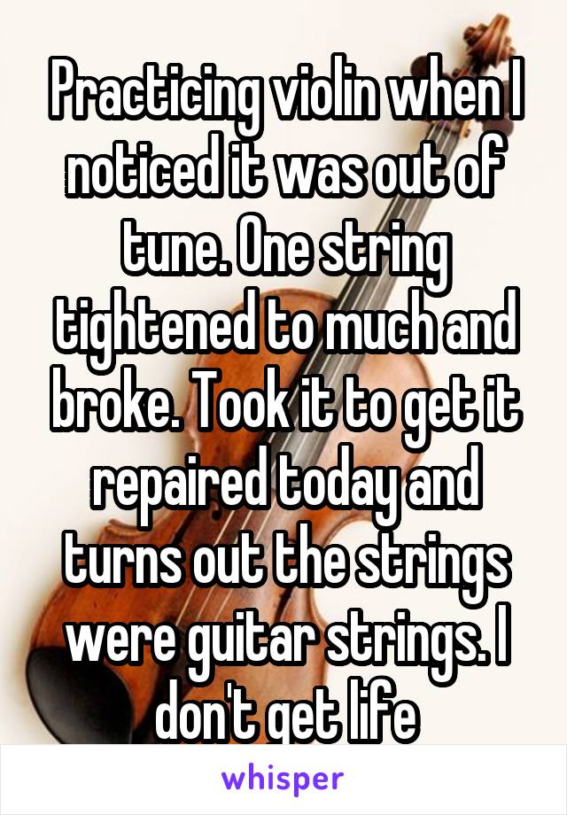 Practicing violin when I noticed it was out of tune. One string tightened to much and broke. Took it to get it repaired today and turns out the strings were guitar strings. I don't get life
