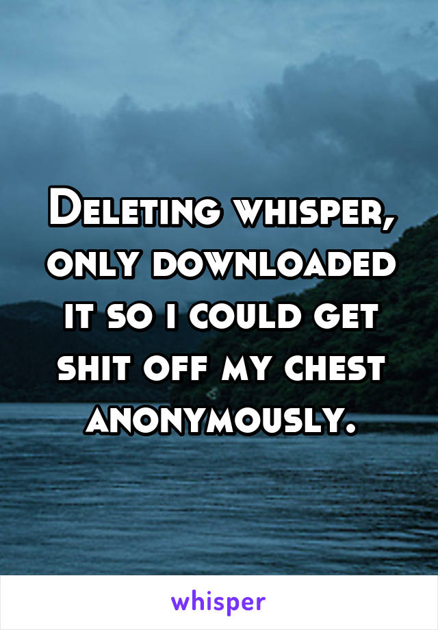 Deleting whisper, only downloaded it so i could get shit off my chest anonymously.