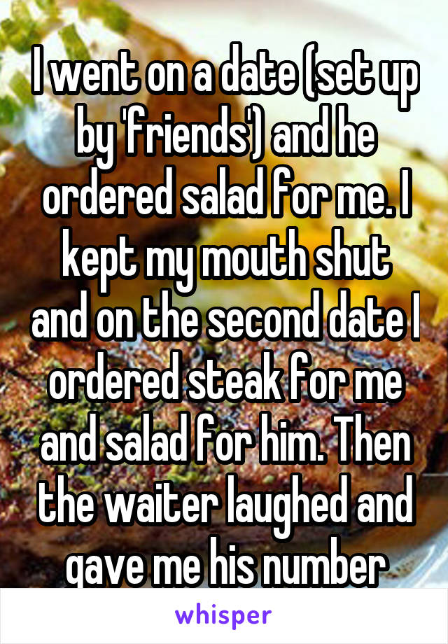 I went on a date (set up by 'friends') and he ordered salad for me. I kept my mouth shut and on the second date I ordered steak for me and salad for him. Then the waiter laughed and gave me his number