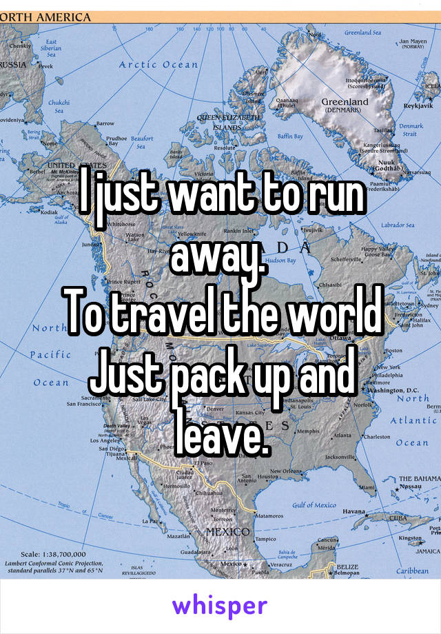 I just want to run away. 
To travel the world
Just pack up and leave.