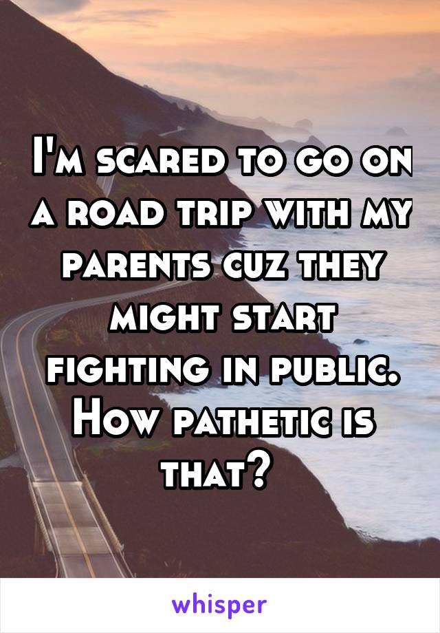 I'm scared to go on a road trip with my parents cuz they might start fighting in public. How pathetic is that? 