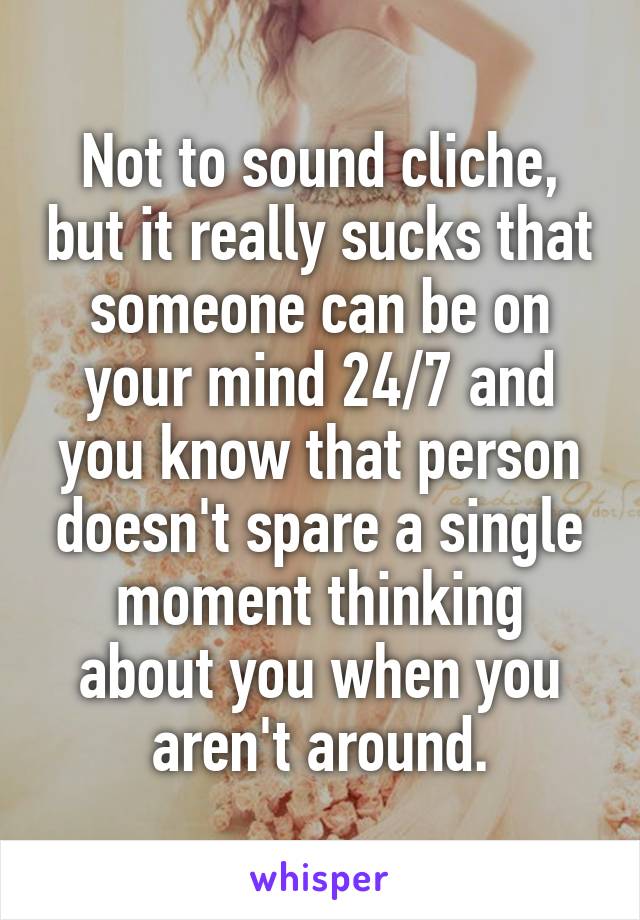 Not to sound cliche, but it really sucks that someone can be on your mind 24/7 and you know that person doesn't spare a single moment thinking about you when you aren't around.