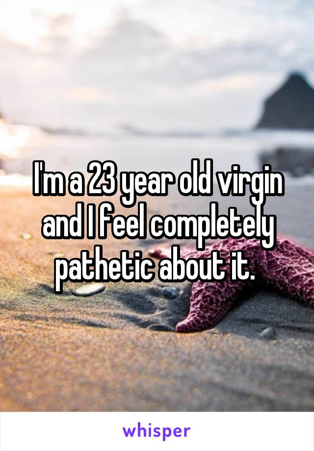 I'm a 23 year old virgin and I feel completely pathetic about it. 