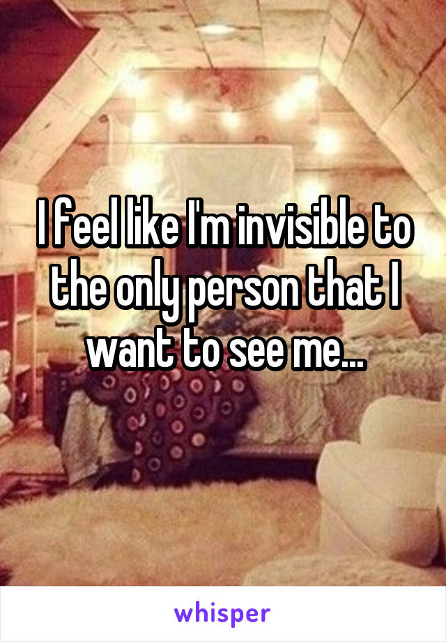 I feel like I'm invisible to the only person that I want to see me...
