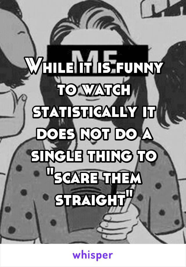 While it is funny to watch statistically it does not do a single thing to "scare them straight"