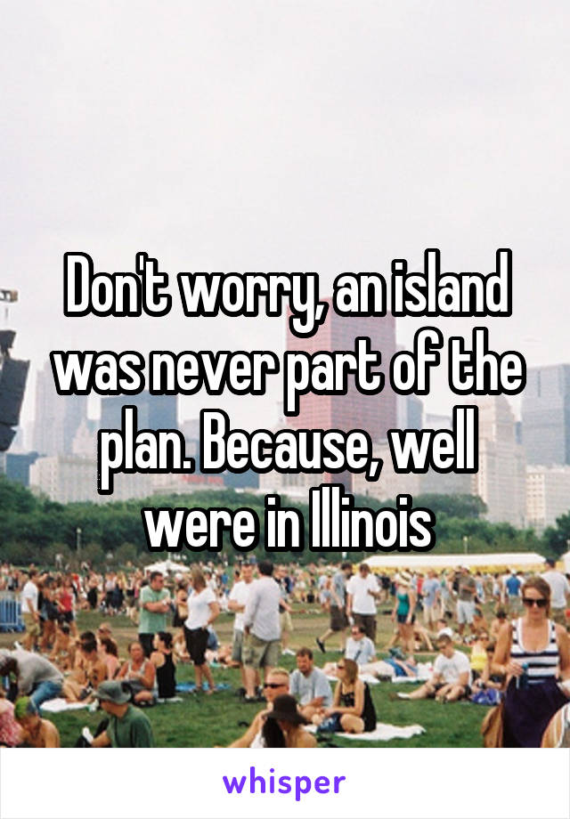 Don't worry, an island was never part of the plan. Because, well were in Illinois