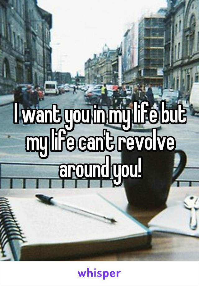 I want you in my life but my life can't revolve around you!