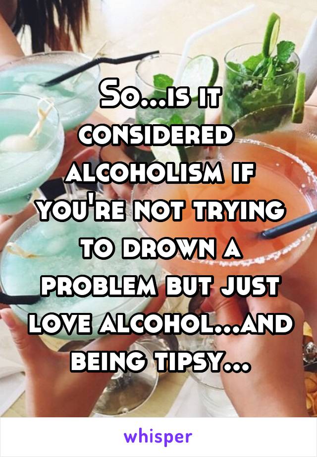 So...is it considered  alcoholism if you're not trying to drown a problem but just love alcohol...and being tipsy...