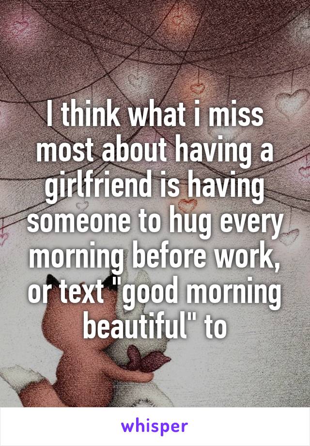 I think what i miss most about having a girlfriend is having someone to hug every morning before work, or text "good morning beautiful" to