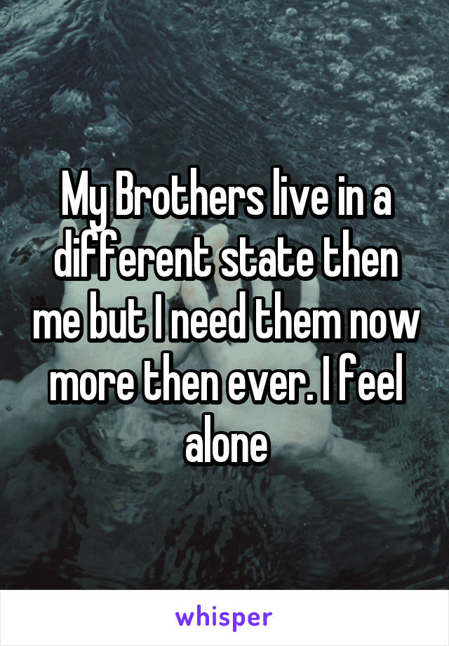 My Brothers live in a different state then me but I need them now more then ever. I feel alone