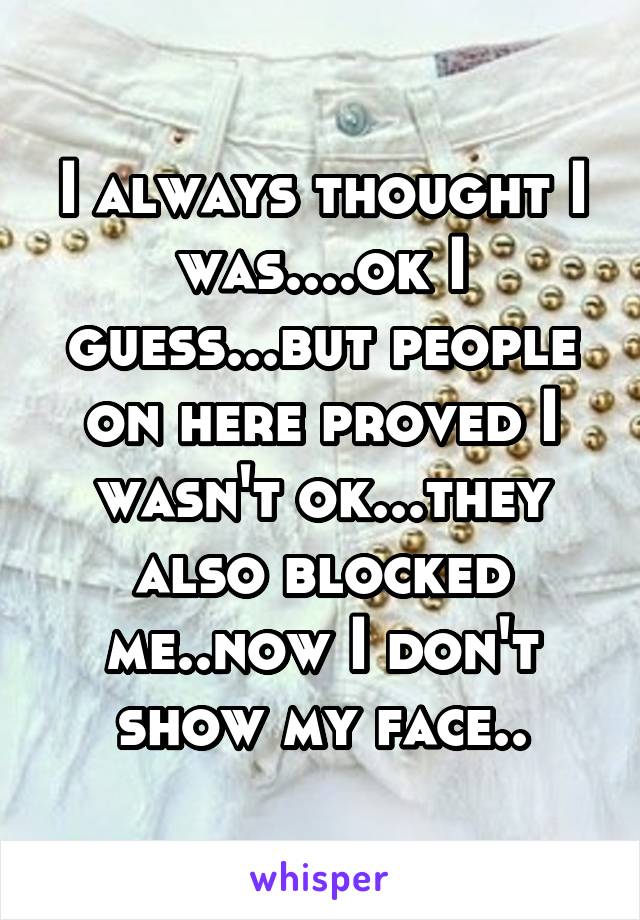 I always thought I was....ok I guess...but people on here proved I wasn't ok...they also blocked me..now I don't show my face..
