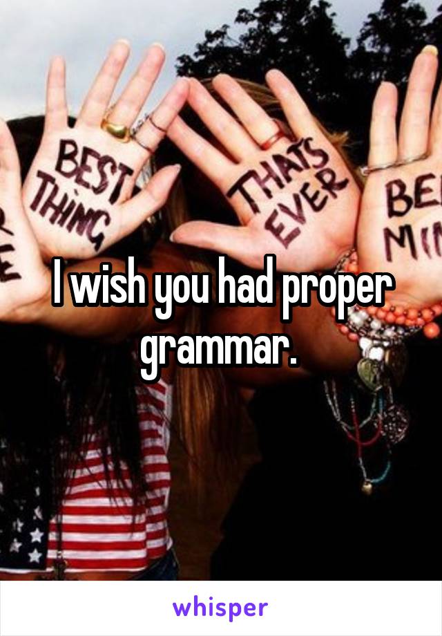 I wish you had proper grammar. 