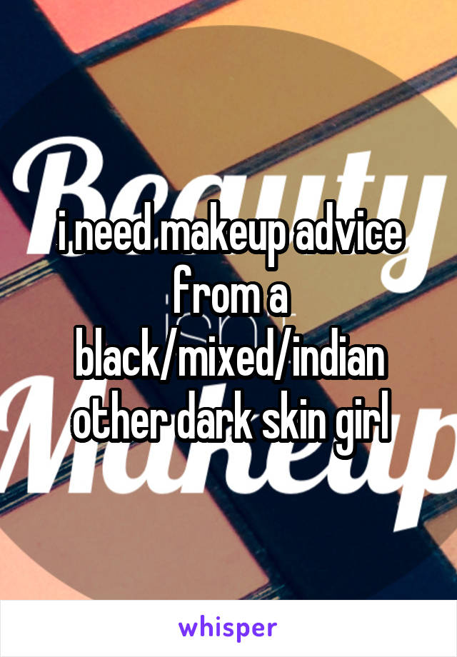 i need makeup advice from a black/mixed/indian other dark skin girl