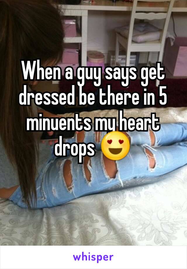 When a guy says get dressed be there in 5 minuents my heart drops 😍