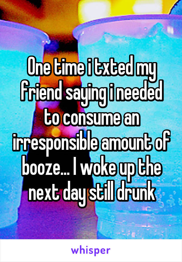 One time i txted my friend saying i needed to consume an irresponsible amount of booze... I woke up the next day still drunk