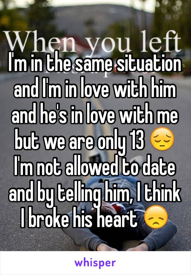 I'm in the same situation and I'm in love with him and he's in love with me but we are only 13 😔 I'm not allowed to date and by telling him, I think I broke his heart 😞