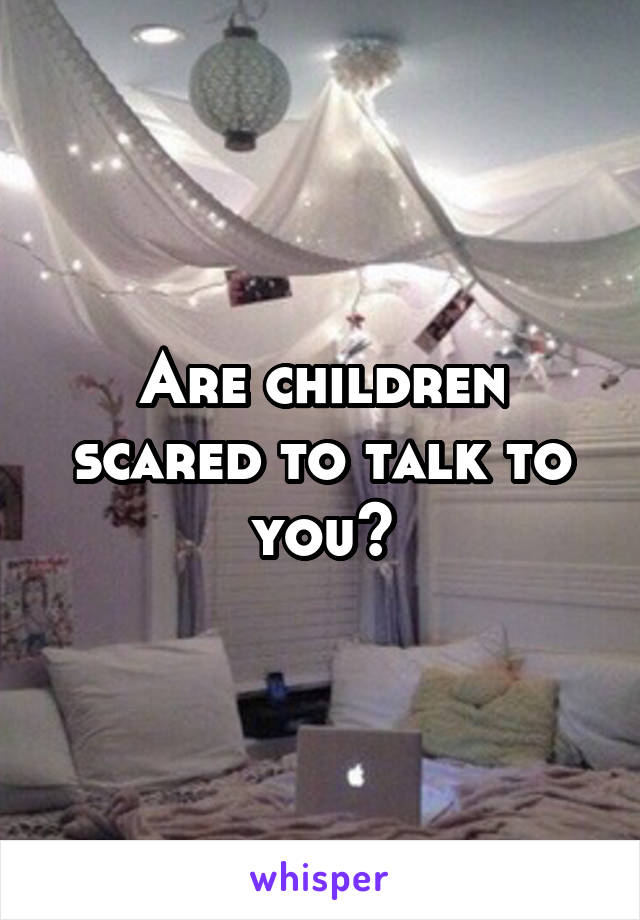 Are children scared to talk to you?