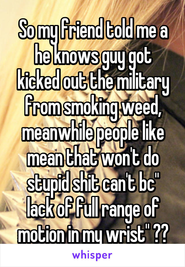 So my friend told me a he knows guy got kicked out the military from smoking weed, meanwhile people like mean that won't do stupid shit can't bc" lack of full range of motion in my wrist" 😑😑