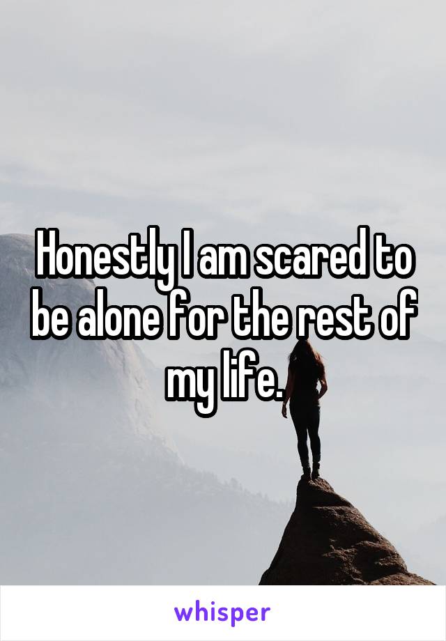 Honestly I am scared to be alone for the rest of my life.