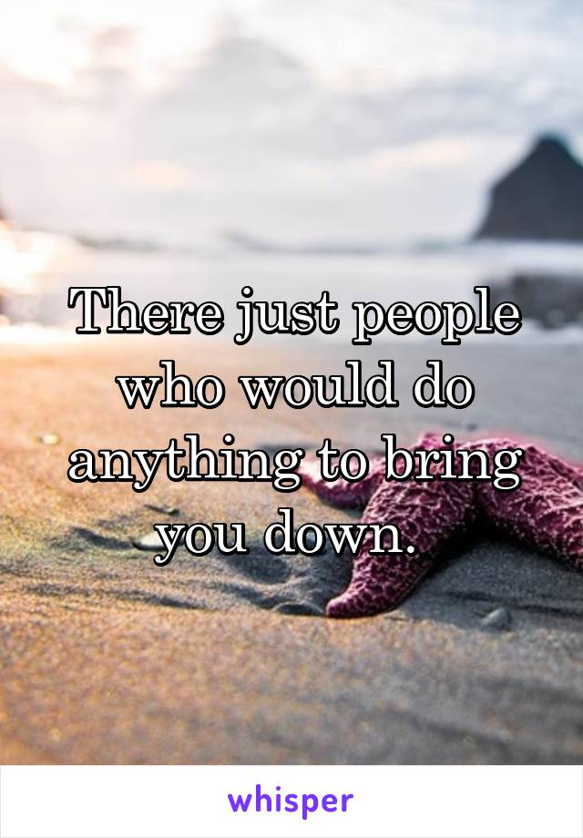 There just people who would do anything to bring you down. 