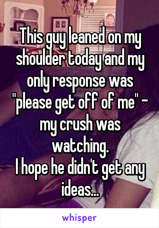This guy leaned on my shoulder today and my only response was "please get off of me" - my crush was watching.
I hope he didn't get any ideas...